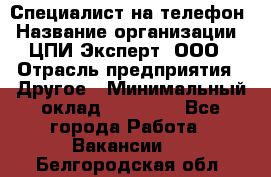 Специалист на телефон › Название организации ­ ЦПИ Эксперт, ООО › Отрасль предприятия ­ Другое › Минимальный оклад ­ 14 000 - Все города Работа » Вакансии   . Белгородская обл.